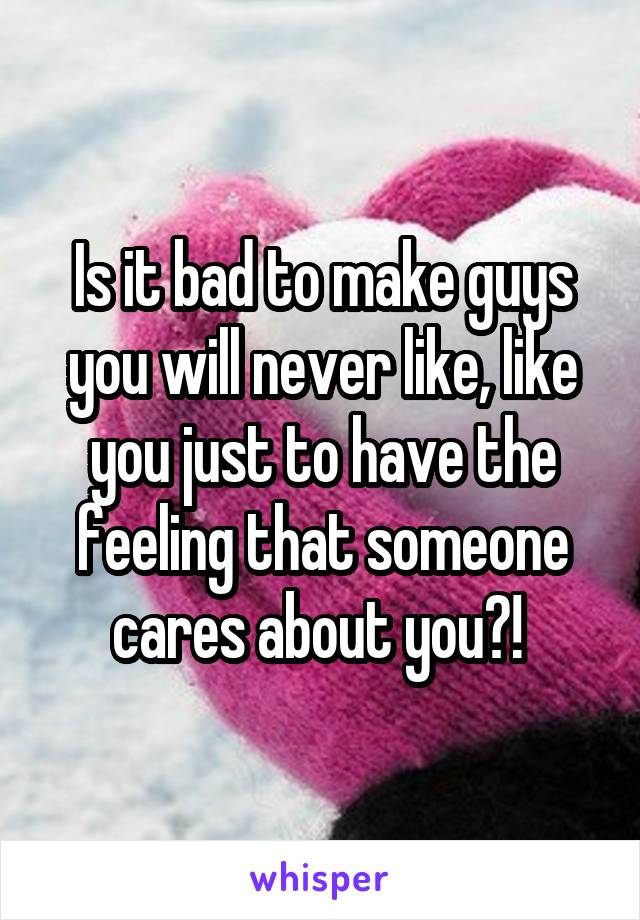 Is it bad to make guys you will never like, like you just to have the feeling that someone cares about you?! 