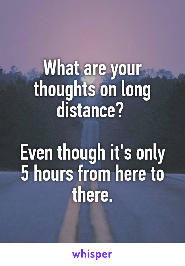 What are your thoughts on long distance? 

Even though it's only 5 hours from here to there.