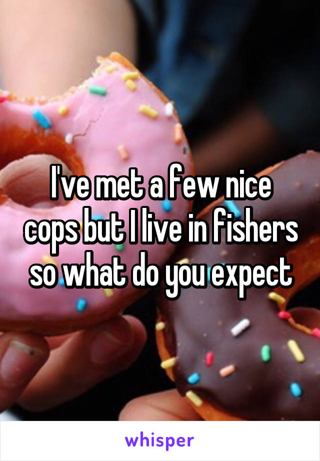 I've met a few nice cops but I live in fishers so what do you expect