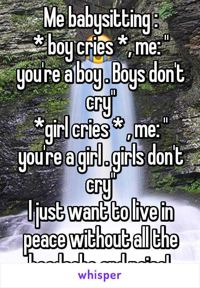 Me babysitting :
* boy cries *, me: " you're a boy . Boys don't cry"
*girl cries * , me: " you're a girl . girls don't cry"
I just want to live in peace without all the headache and noise! 