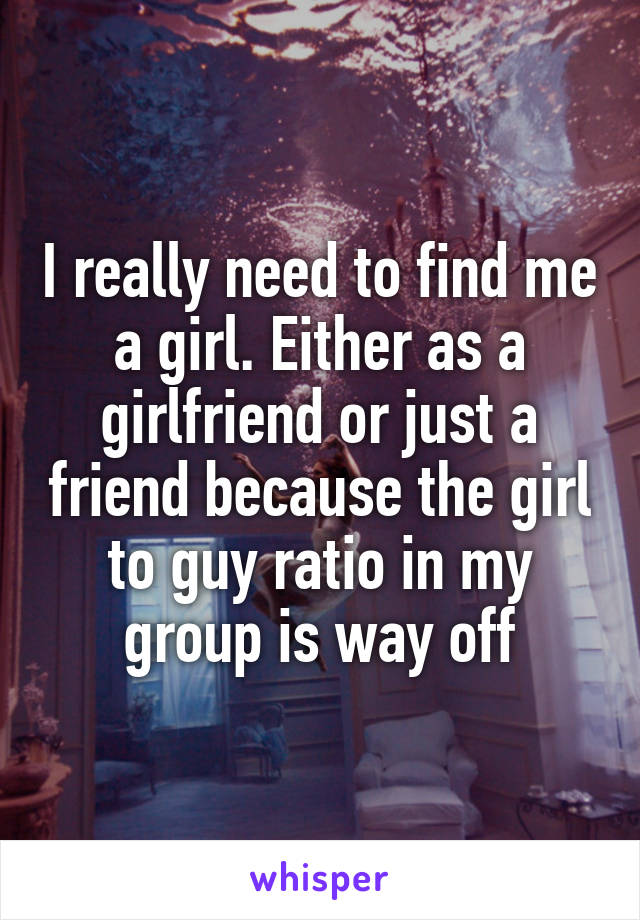 I really need to find me a girl. Either as a girlfriend or just a friend because the girl to guy ratio in my group is way off