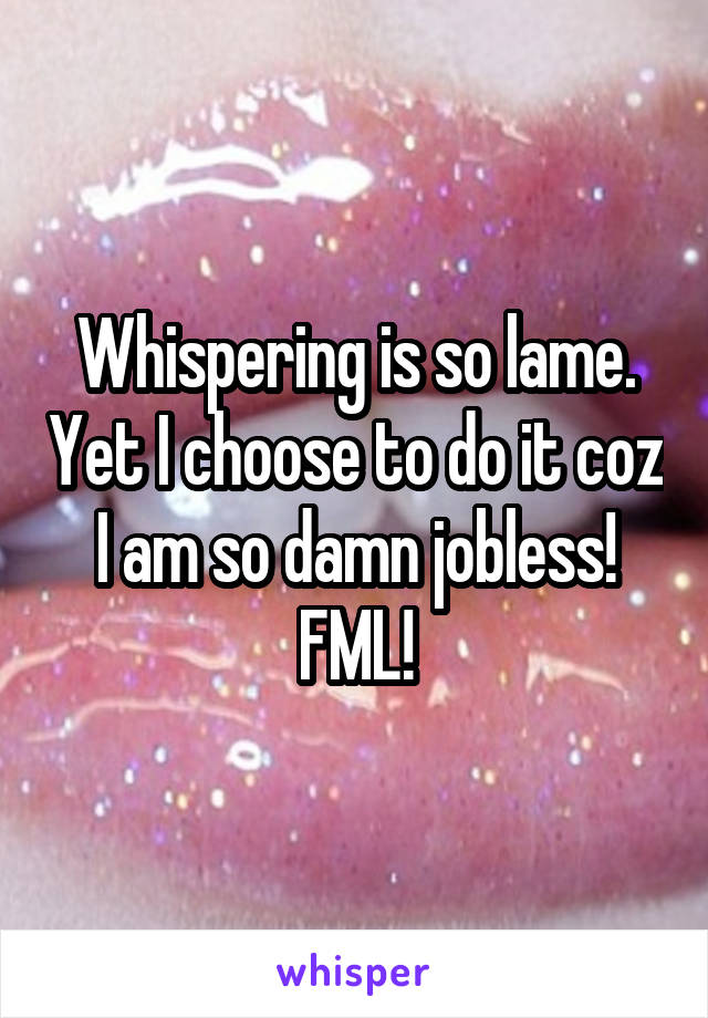 Whispering is so lame. Yet I choose to do it coz I am so damn jobless! FML!