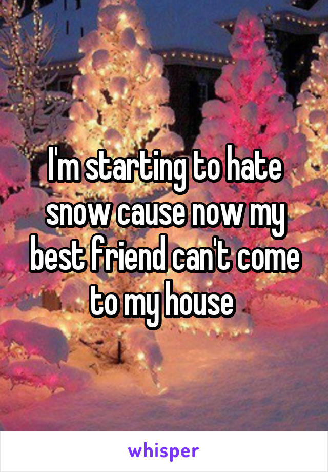 I'm starting to hate snow cause now my best friend can't come to my house 