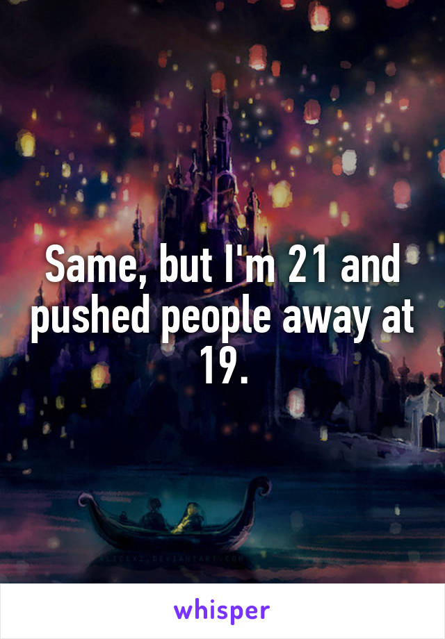 Same, but I'm 21 and pushed people away at 19.