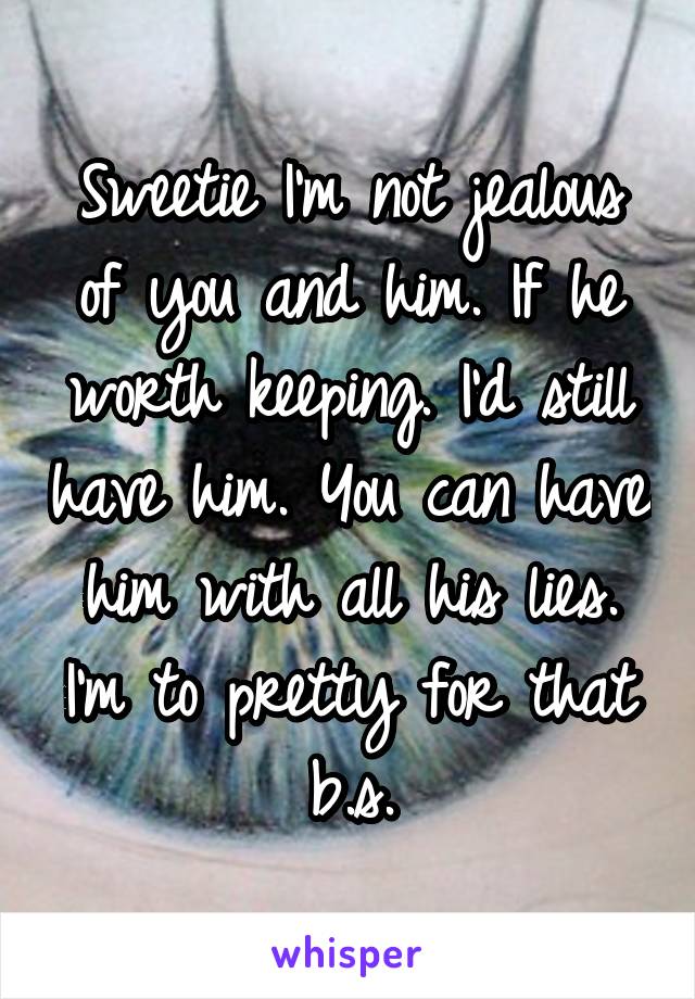 Sweetie I'm not jealous of you and him. If he worth keeping. I'd still have him. You can have him with all his lies. I'm to pretty for that b.s.