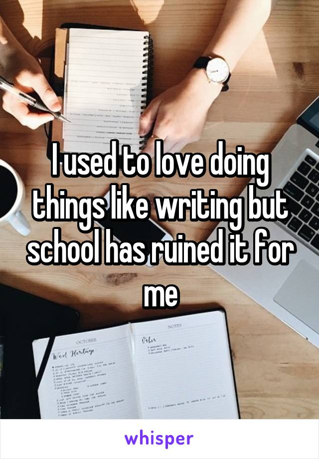 I used to love doing things like writing but school has ruined it for me