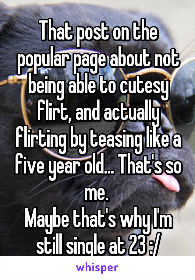 That post on the popular page about not being able to cutesy flirt, and actually flirting by teasing like a five year old... That's so me. 
Maybe that's why I'm still single at 23 :/