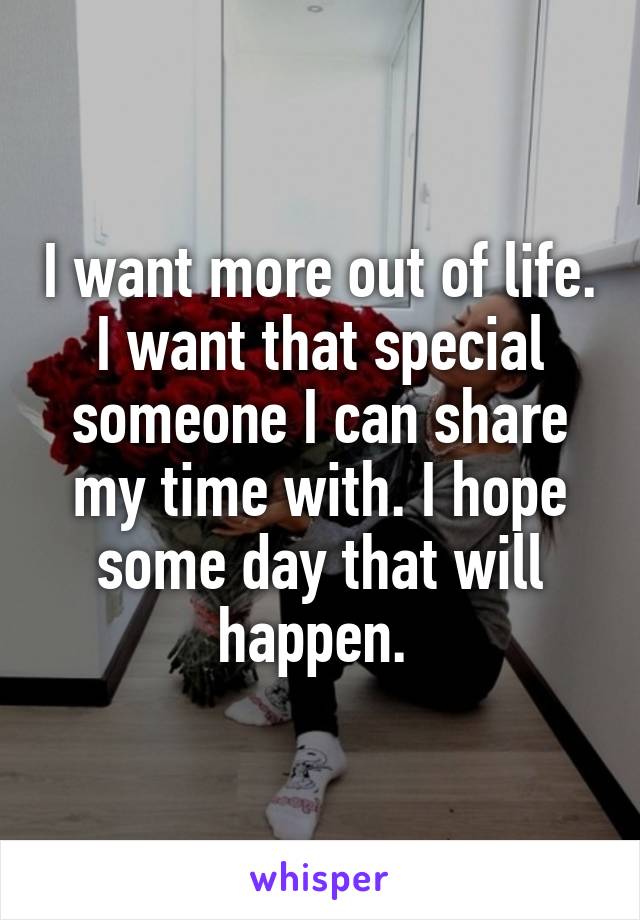 I want more out of life. I want that special someone I can share my time with. I hope some day that will happen. 