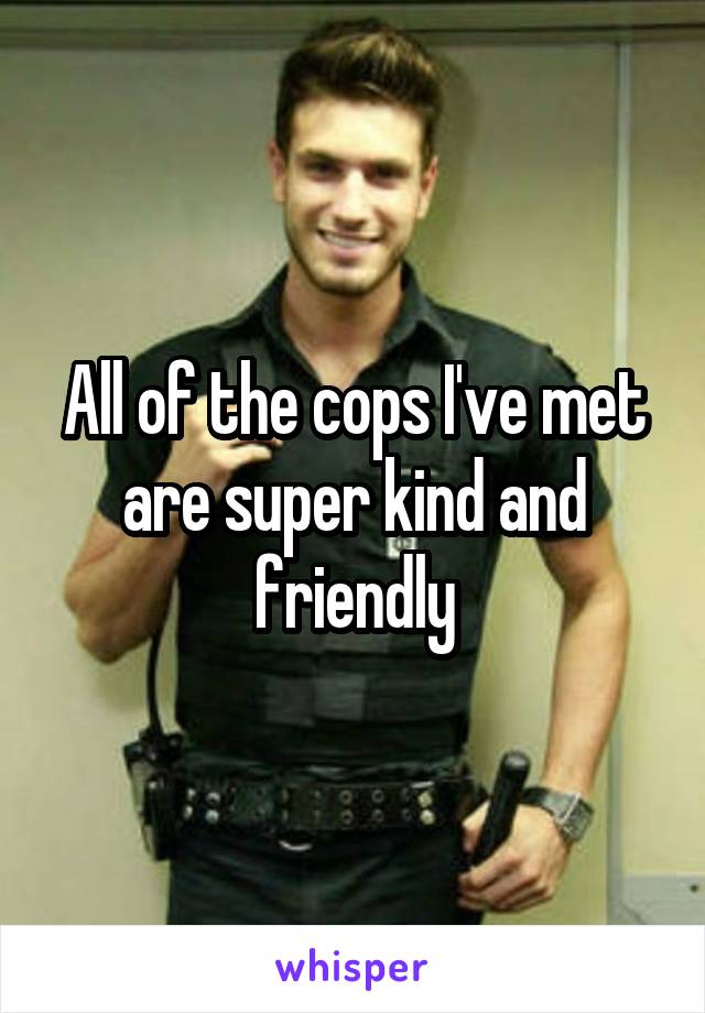 All of the cops I've met are super kind and friendly