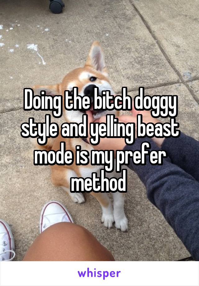 Doing the bitch doggy style and yelling beast mode is my prefer method 