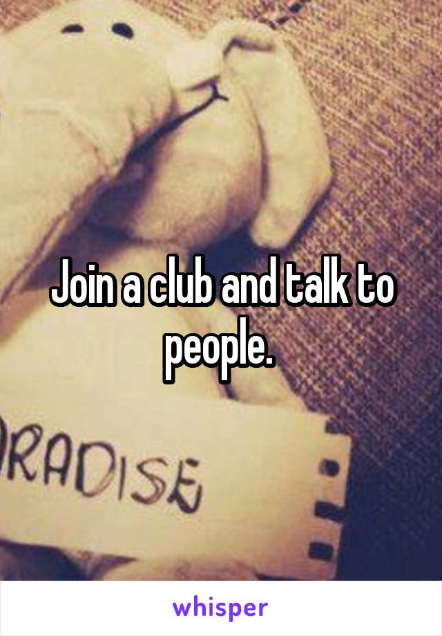 Join a club and talk to people. 