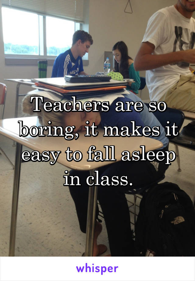 Teachers are so boring, it makes it easy to fall asleep in class.