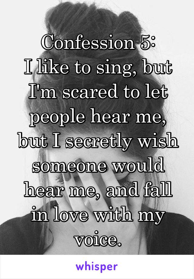 Confession 5:
I like to sing, but I'm scared to let people hear me, but I secretly wish someone would hear me, and fall in love with my voice.