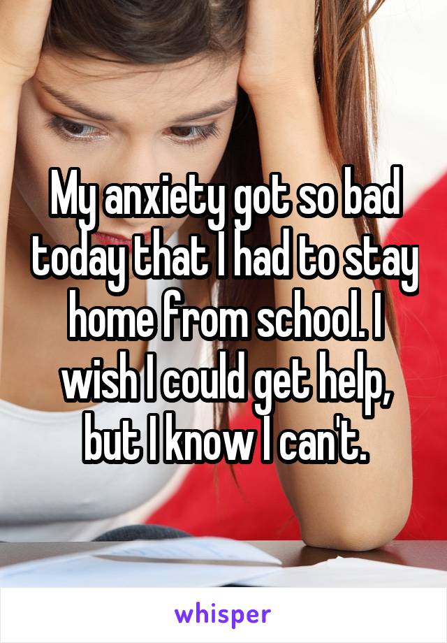 My anxiety got so bad today that I had to stay home from school. I wish I could get help, but I know I can't.