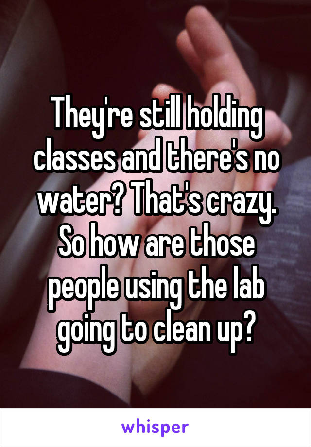 They're still holding classes and there's no water? That's crazy. So how are those people using the lab going to clean up?