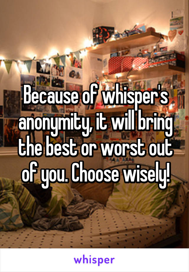 Because of whisper's anonymity, it will bring the best or worst out of you. Choose wisely!