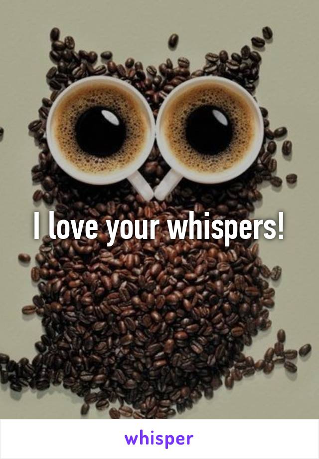 I love your whispers!