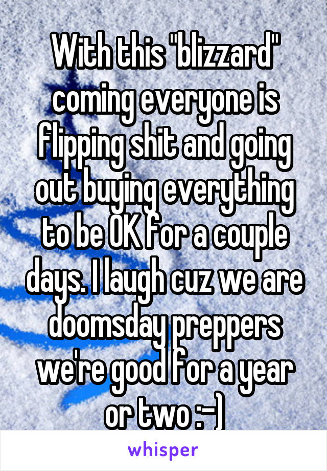 With this "blizzard" coming everyone is flipping shit and going out buying everything to be OK for a couple days. I laugh cuz we are doomsday preppers we're good for a year or two :-)