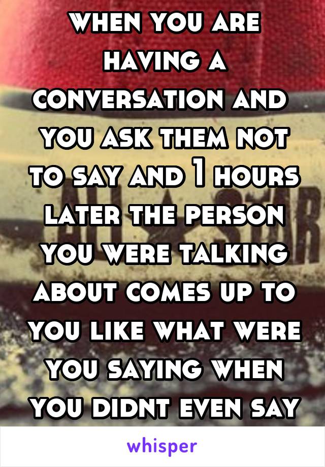 when you are having a conversation and  you ask them not to say and 1 hours later the person you were talking about comes up to you like what were you saying when you didnt even say half of the stuff 