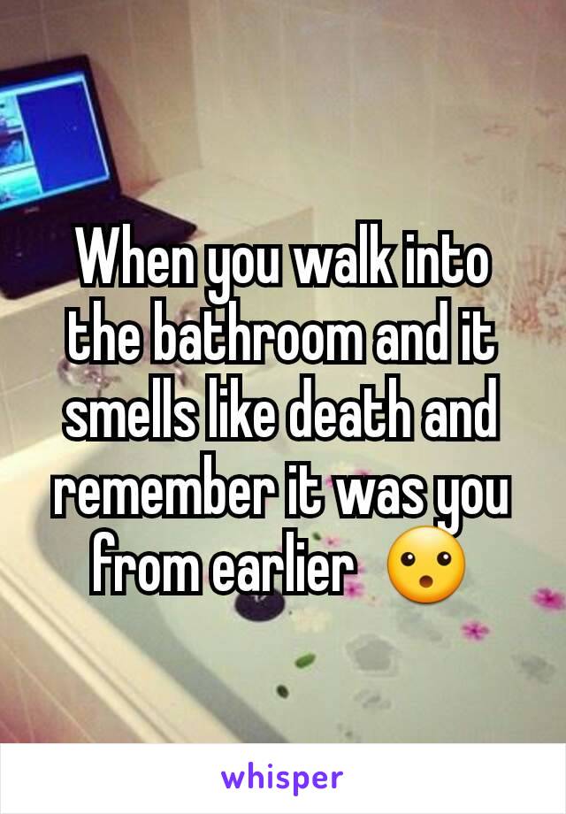 When you walk into the bathroom and it smells like death and remember it was you from earlier  😮