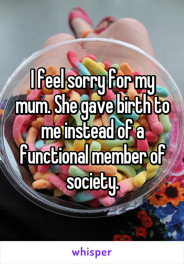 I feel sorry for my mum. She gave birth to me instead of a functional member of society.