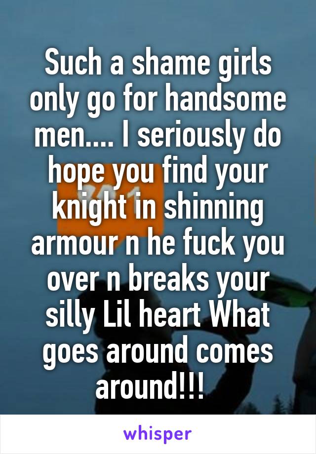 Such a shame girls only go for handsome men.... I seriously do hope you find your knight in shinning armour n he fuck you over n breaks your silly Lil heart What goes around comes around!!!  