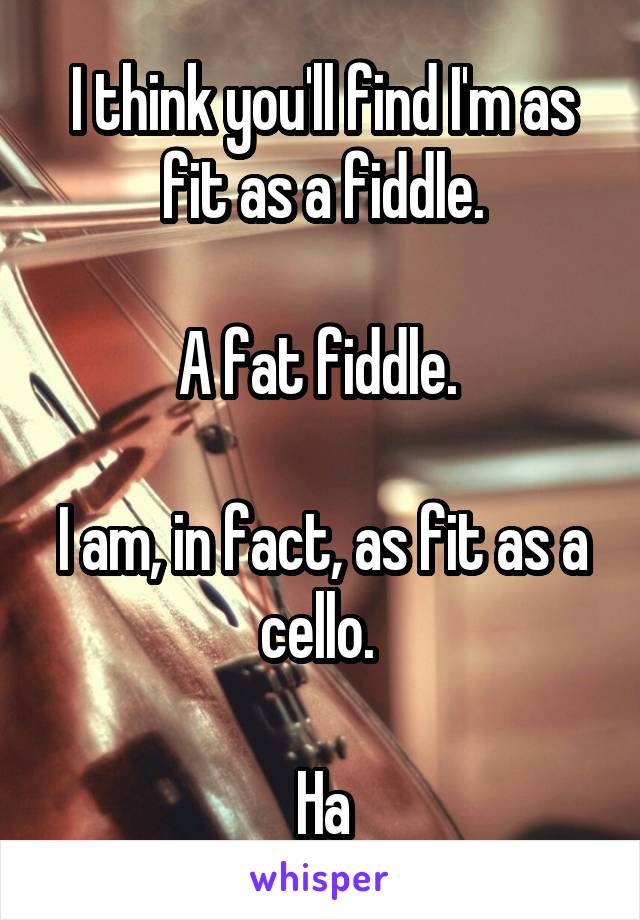 I think you'll find I'm as fit as a fiddle.

A fat fiddle. 

I am, in fact, as fit as a cello. 

Ha