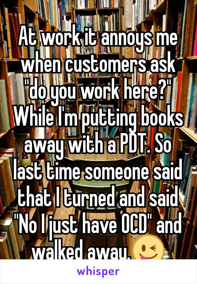 At work it annoys me when customers ask "do you work here?" While I'm putting books away with a PDT. So last time someone said that I turned and said "No I just have OCD" and walked away.😜