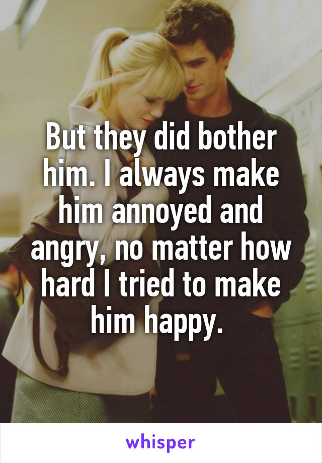 But they did bother him. I always make him annoyed and angry, no matter how hard I tried to make him happy. 