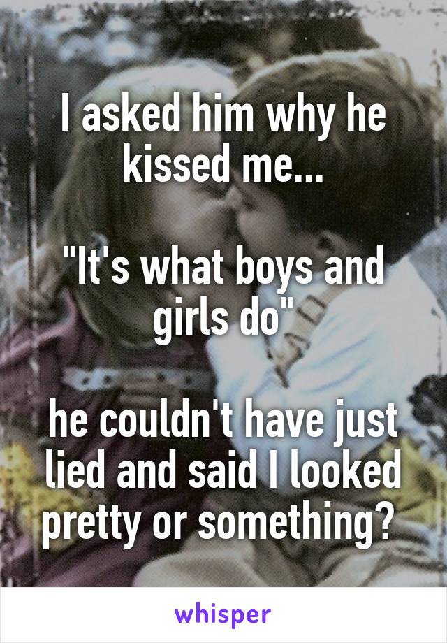 I asked him why he kissed me...

"It's what boys and girls do"

he couldn't have just lied and said I looked pretty or something? 