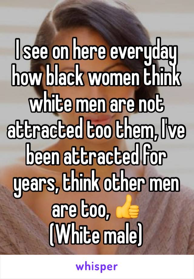 I see on here everyday how black women think white men are not attracted too them, I've been attracted for years, think other men are too, 👍
(White male)