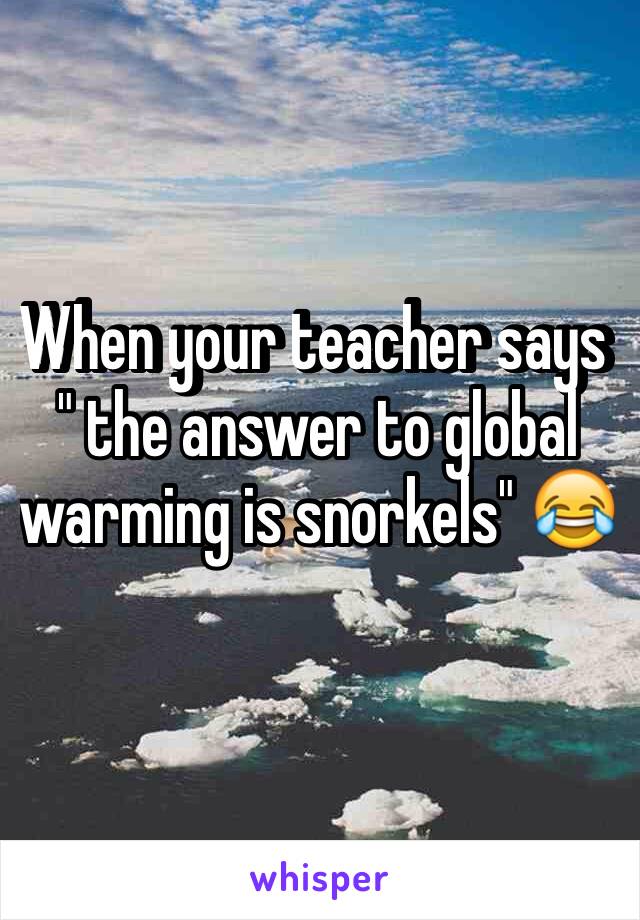 When your teacher says " the answer to global warming is snorkels" 😂