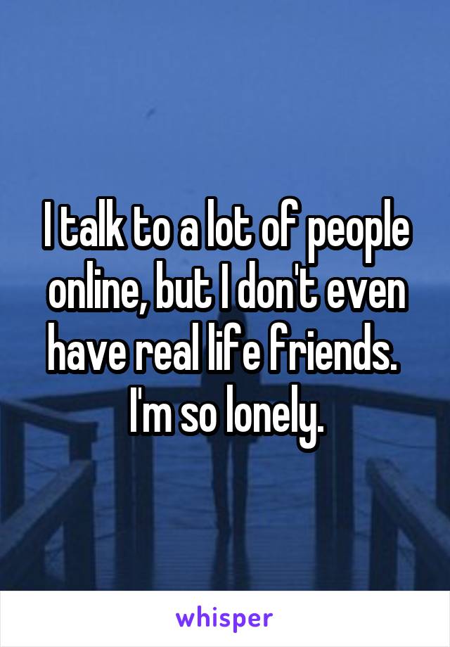 I talk to a lot of people online, but I don't even have real life friends. 
I'm so lonely.