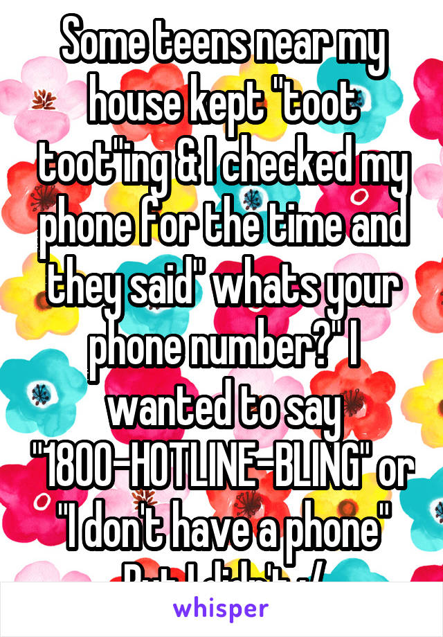 Some teens near my house kept "toot toot"ing & I checked my phone for the time and they said" whats your phone number?" I wanted to say "1800-HOTLINE-BLING" or "I don't have a phone" But I didn't :/