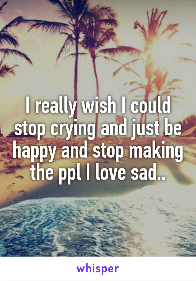 I really wish I could stop crying and just be happy and stop making the ppl I love sad..