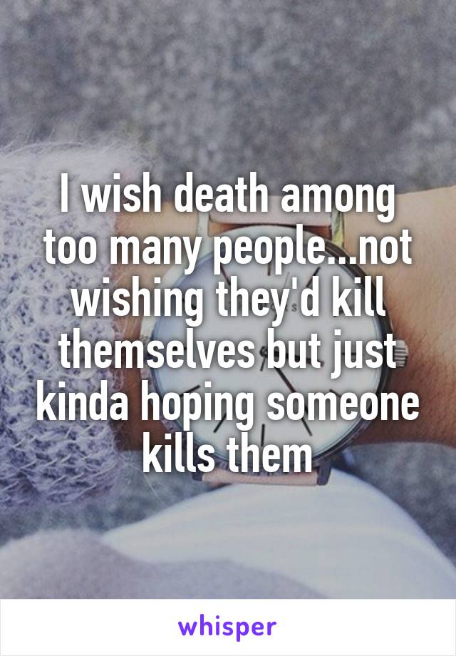 I wish death among too many people...not wishing they'd kill themselves but just kinda hoping someone kills them