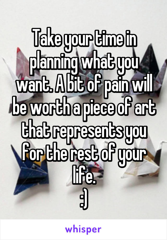 Take your time in planning what you want. A bit of pain will be worth a piece of art that represents you for the rest of your life.
:)