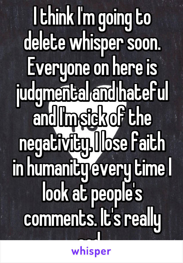 I think I'm going to delete whisper soon. Everyone on here is judgmental and hateful and I'm sick of the negativity. I lose faith in humanity every time I look at people's comments. It's really sad. 