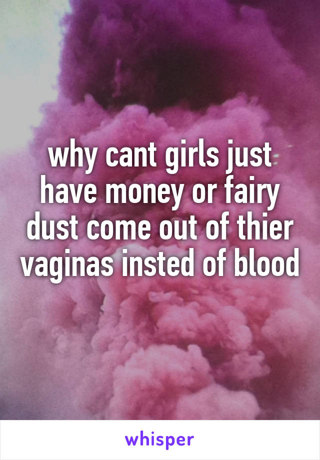 why cant girls just have money or fairy dust come out of thier vaginas insted of blood 