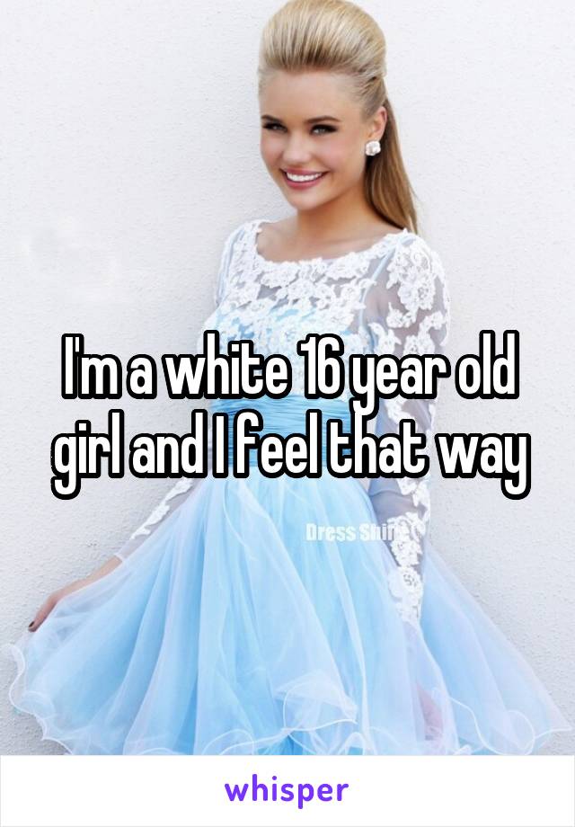 I'm a white 16 year old girl and I feel that way