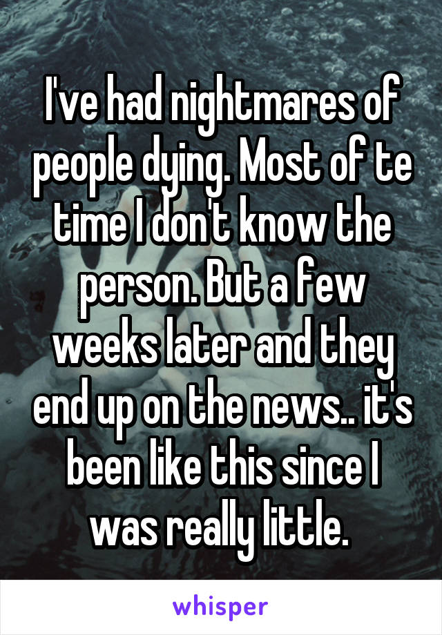 I've had nightmares of people dying. Most of te time I don't know the person. But a few weeks later and they end up on the news.. it's been like this since I was really little. 