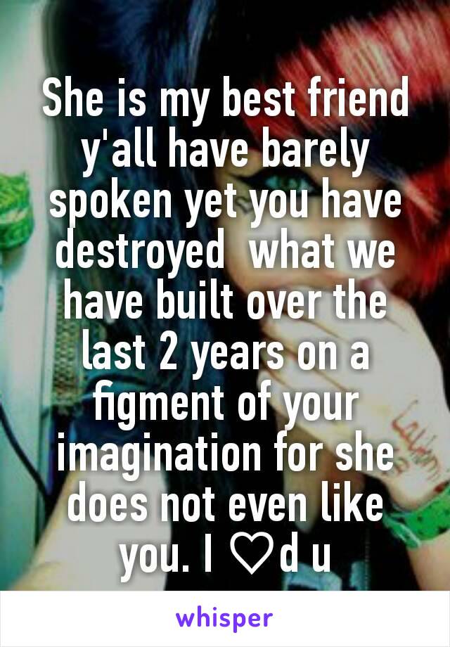 She is my best friend y'all have barely spoken yet you have destroyed  what we have built over the last 2 years on a figment of your imagination for she does not even like you. I ♡d u