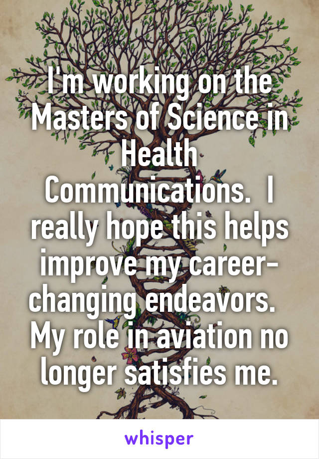 I'm working on the Masters of Science in Health Communications.  I really hope this helps improve my career- changing endeavors.   My role in aviation no longer satisfies me.