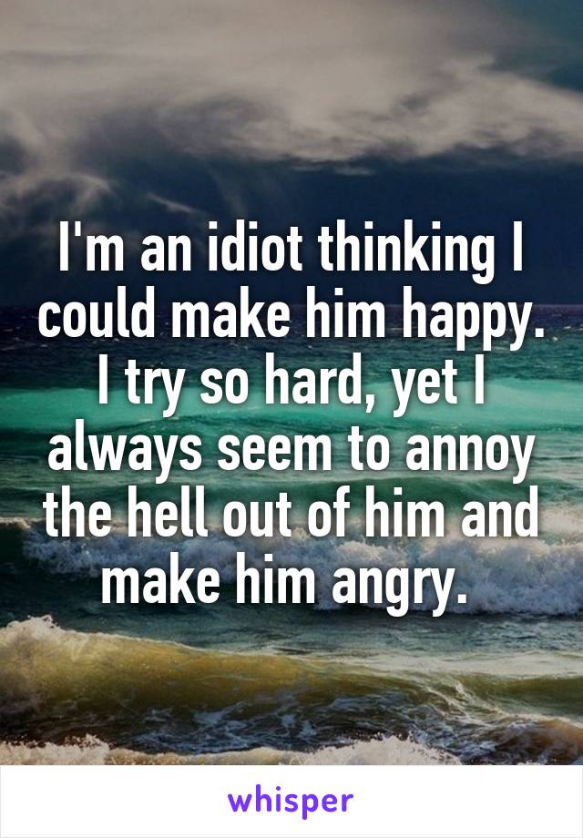 I'm an idiot thinking I could make him happy. I try so hard, yet I always seem to annoy the hell out of him and make him angry. 