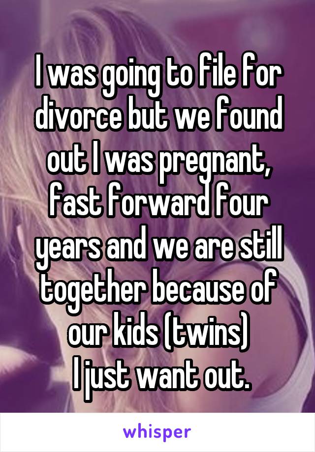 I was going to file for divorce but we found out I was pregnant, fast forward four years and we are still together because of our kids (twins)
  I just want out. 