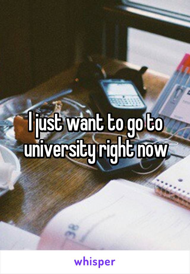 I just want to go to university right now