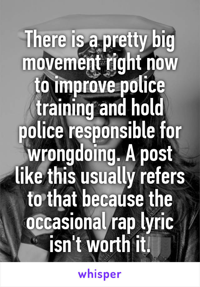 There is a pretty big movement right now to improve police training and hold police responsible for wrongdoing. A post like this usually refers to that because the occasional rap lyric isn't worth it.