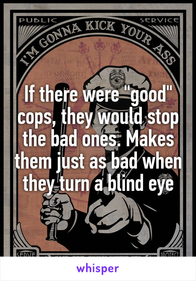 If there were "good" cops, they would stop the bad ones. Makes them just as bad when they turn a blind eye