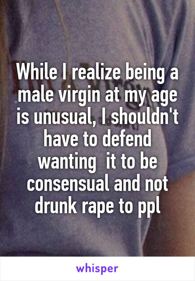 While I realize being a male virgin at my age is unusual, I shouldn't have to defend wanting  it to be consensual and not drunk rape to ppl