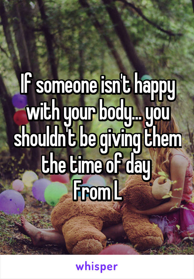 If someone isn't happy with your body... you shouldn't be giving them the time of day 
From L